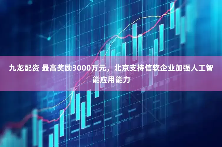 九龙配资 最高奖励3000万元，北京支持信软企业加强人工智能应用能力