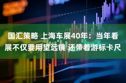 国汇策略 上海车展40年：当年看展不仅要用望远镜 还带着游标卡尺