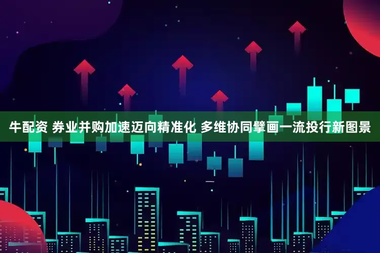 牛配资 券业并购加速迈向精准化 多维协同擘画一流投行新图景