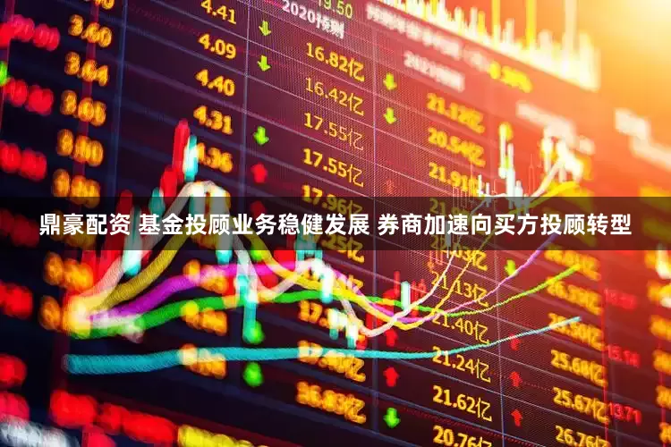 鼎豪配资 基金投顾业务稳健发展 券商加速向买方投顾转型