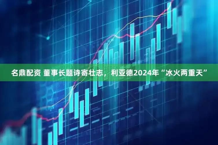 名鼎配资 董事长题诗寄壮志，利亚德2024年“冰火两重天”