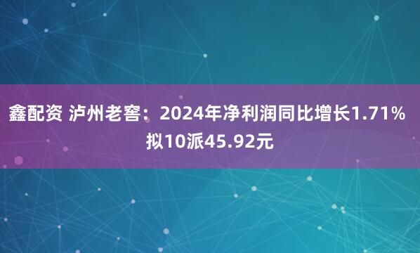 鑫配资 泸州老窖：2024年净利润同比增长1.71% 拟10派45.92元