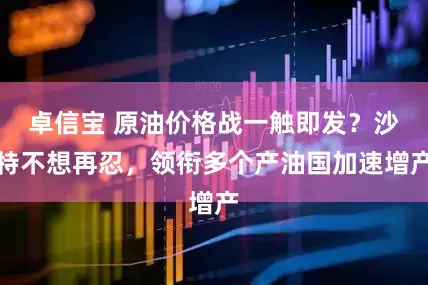 卓信宝 原油价格战一触即发？沙特不想再忍，领衔多个产油国加速增产