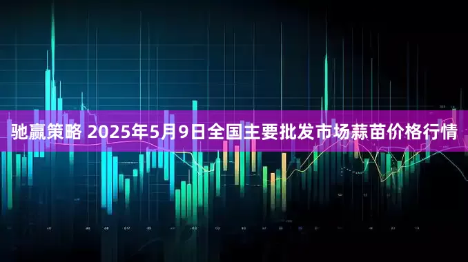 驰赢策略 2025年5月9日全国主要批发市场蒜苗价格行情