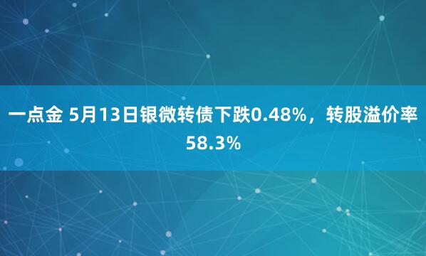 一点金 5月13日银微转债下跌0.48%，转股溢价率58.3%
