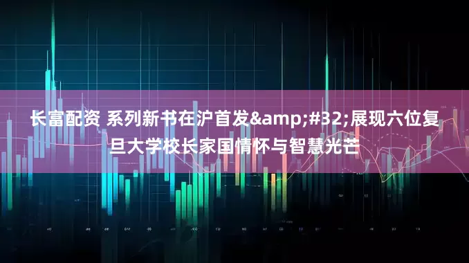 长富配资 系列新书在沪首发&#32;展现六位复旦大学校长家国情怀与智慧光芒