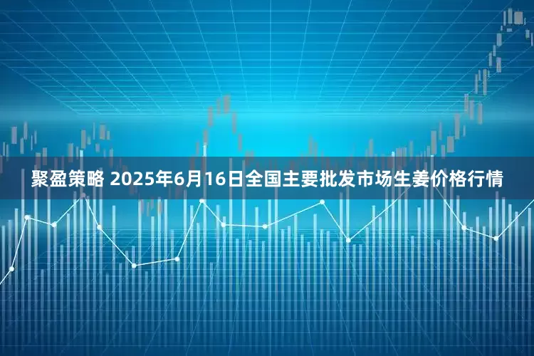聚盈策略 2025年6月16日全国主要批发市场生姜价格行情