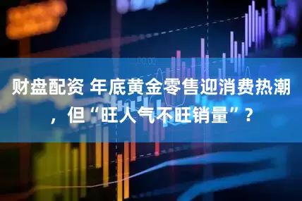 财盘配资 年底黄金零售迎消费热潮，但“旺人气不旺销量”？