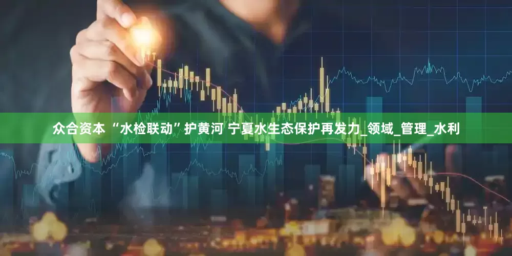 众合资本 “水检联动”护黄河 宁夏水生态保护再发力_领域_管理_水利