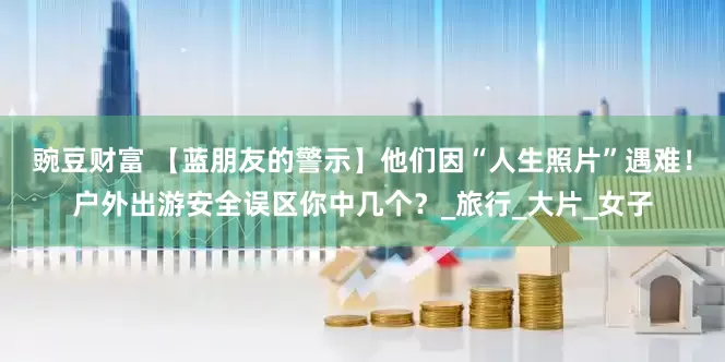 豌豆财富 【蓝朋友的警示】他们因“人生照片”遇难！户外出游安全误区你中几个？_旅行_大片_女子