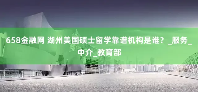 658金融网 湖州美国硕士留学靠谱机构是谁？_服务_中介_教育部