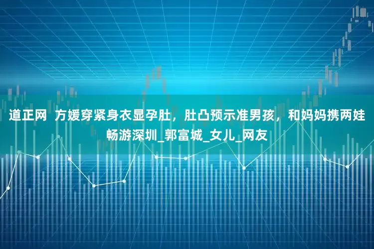 道正网  方媛穿紧身衣显孕肚，肚凸预示准男孩，和妈妈携两娃畅游深圳_郭富城_女儿_网友