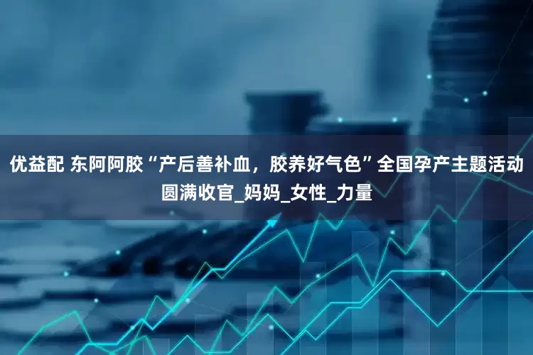 优益配 东阿阿胶“产后善补血，胶养好气色”全国孕产主题活动圆满收官_妈妈_女性_力量