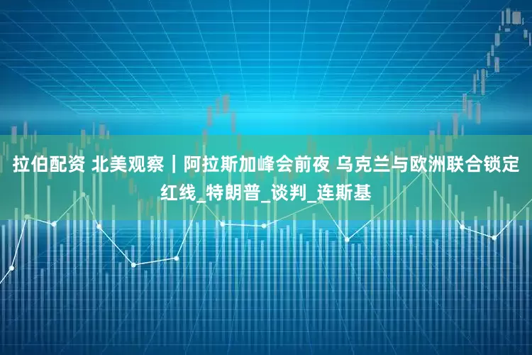 拉伯配资 北美观察｜阿拉斯加峰会前夜 乌克兰与欧洲联合锁定红线_特朗普_谈判_连斯基
