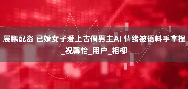 展鵬配资 已婚女子爱上古偶男主AI 情绪被语料手拿捏_祝馨怡_用户_相柳