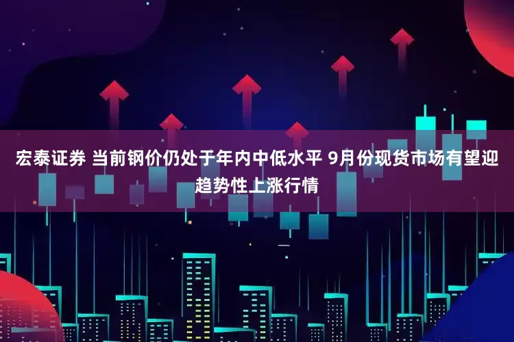 宏泰证券 当前钢价仍处于年内中低水平 9月份现货市场有望迎趋势性上涨行情