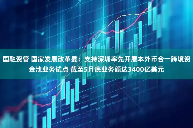 国融资管 国家发展改革委：支持深圳率先开展本外币合一跨境资金池业务试点 截至5月底业务额达3400亿美元