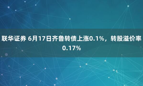 联华证券 6月17日齐鲁转债上涨0.1%,转股溢价率0.17%