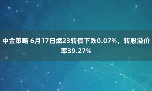 中金策略 6月17日燃23转债下跌0.07%，转股溢价率39.27%