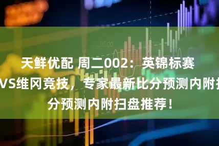 天鲜优配 周二002：英锦标赛 斯托克港VS维冈竞技，专家最新比分预测内附扫盘推荐！