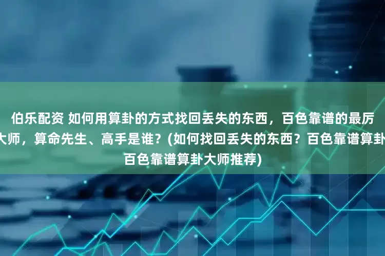 伯乐配资 如何用算卦的方式找回丢失的东西，百色靠谱的最厉害的算卦大师，算命先生、高手是谁？(如何找回丢失的东西？百色靠谱算卦大师推荐)