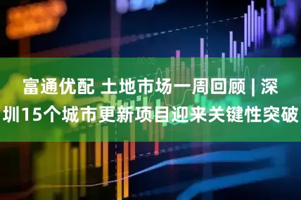 富通优配 土地市场一周回顾 | 深圳15个城市更新项目迎来关键性突破