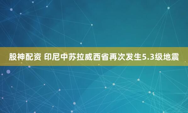 股神配资 印尼中苏拉威西省再次发生5.3级地震