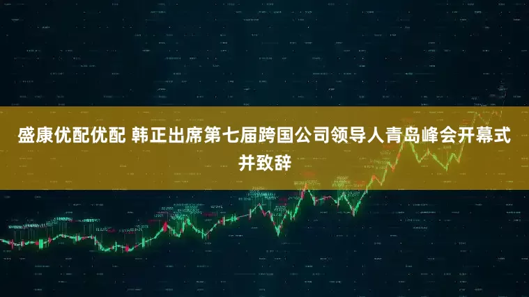 盛康优配优配 韩正出席第七届跨国公司领导人青岛峰会开幕式并致辞
