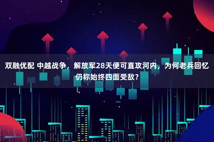 双融优配 中越战争，解放军28天便可直攻河内，为何老兵回忆仍称始终四面受敌？